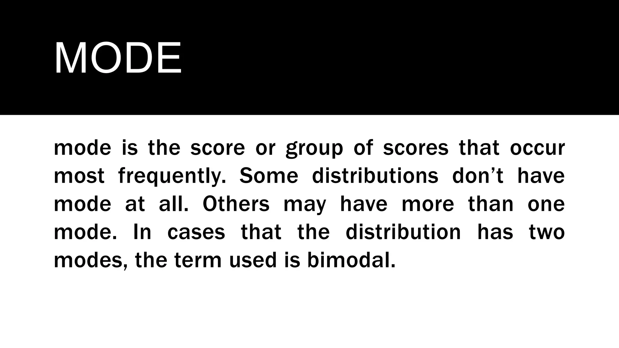 MODE
mode is the score or group of scores that occur
most frequently. Some distributions don’t have
mode at all. Others may have more than one
mode. In cases that the distribution has two
modes, the term used is bimodal.
 