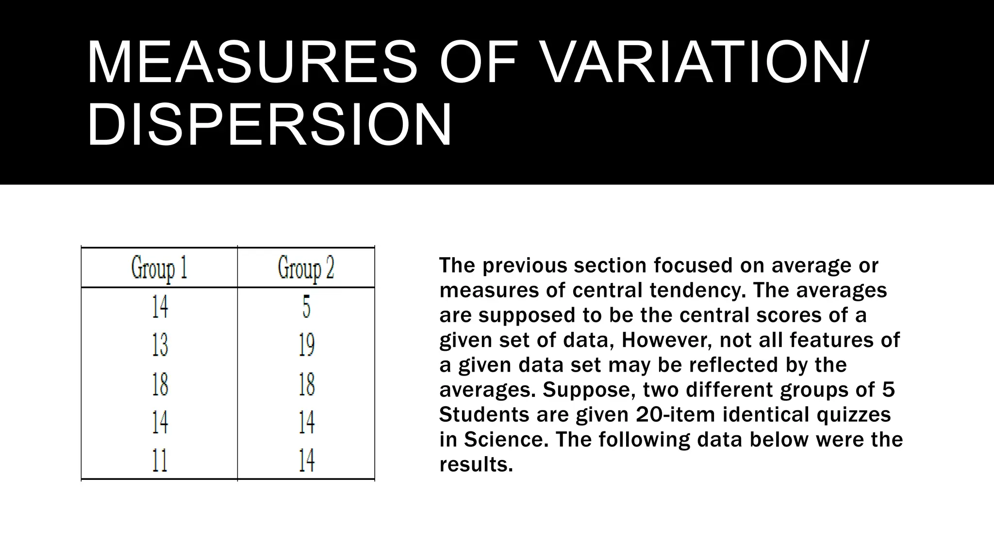 MEASURES OF VARIATION/
DISPERSION
The previous section focused on average or
measures of central tendency. The averages
are supposed to be the central scores of a
given set of data, However, not all features of
a given data set may be reflected by the
averages. Suppose, two different groups of 5
Students are given 20-item identical quizzes
in Science. The following data below were the
results.
 
