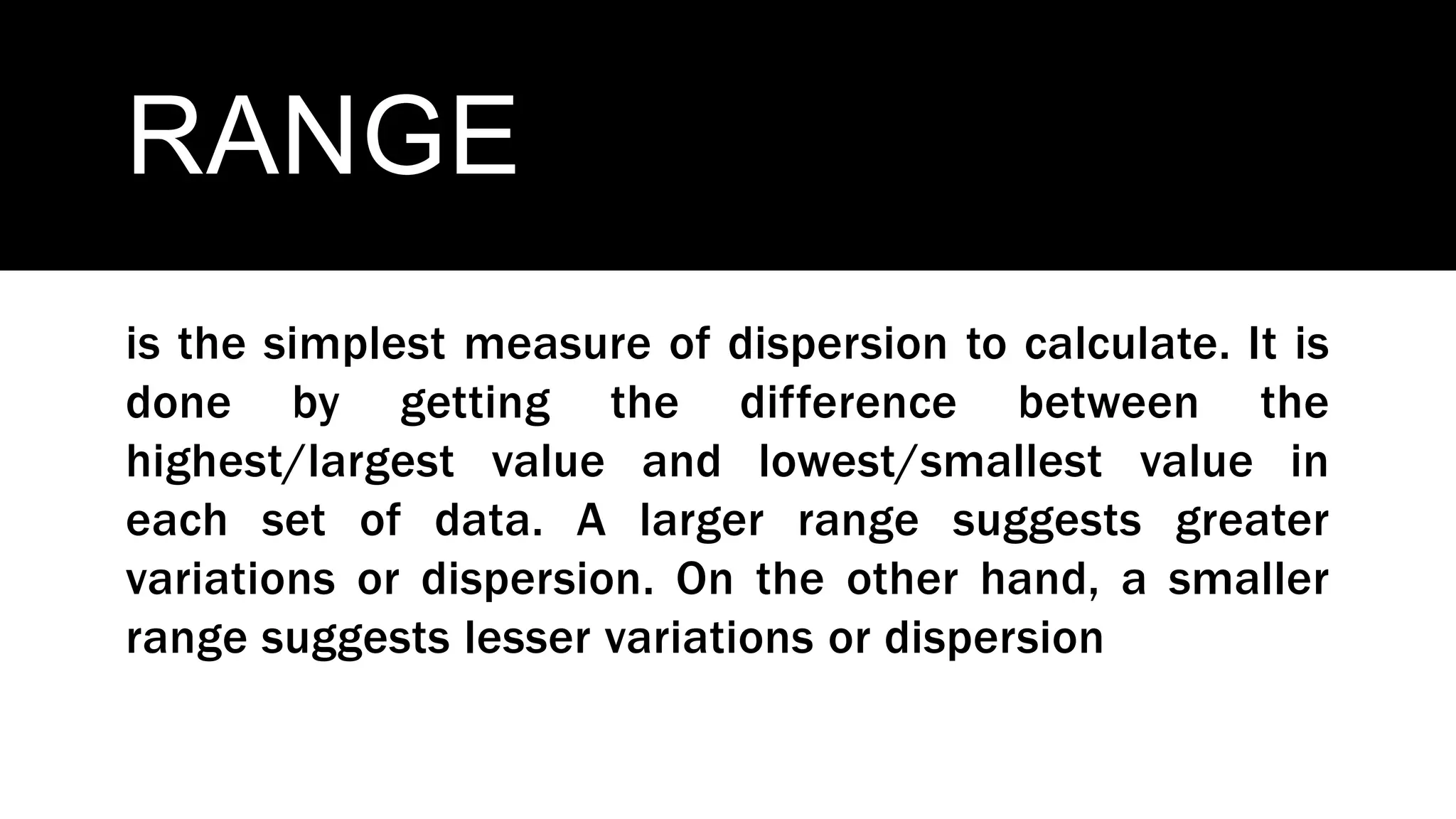RANGE
is the simplest measure of dispersion to calculate. It is
done by getting the difference between the
highest/largest value and lowest/smallest value in
each set of data. A larger range suggests greater
variations or dispersion. On the other hand, a smaller
range suggests lesser variations or dispersion
 