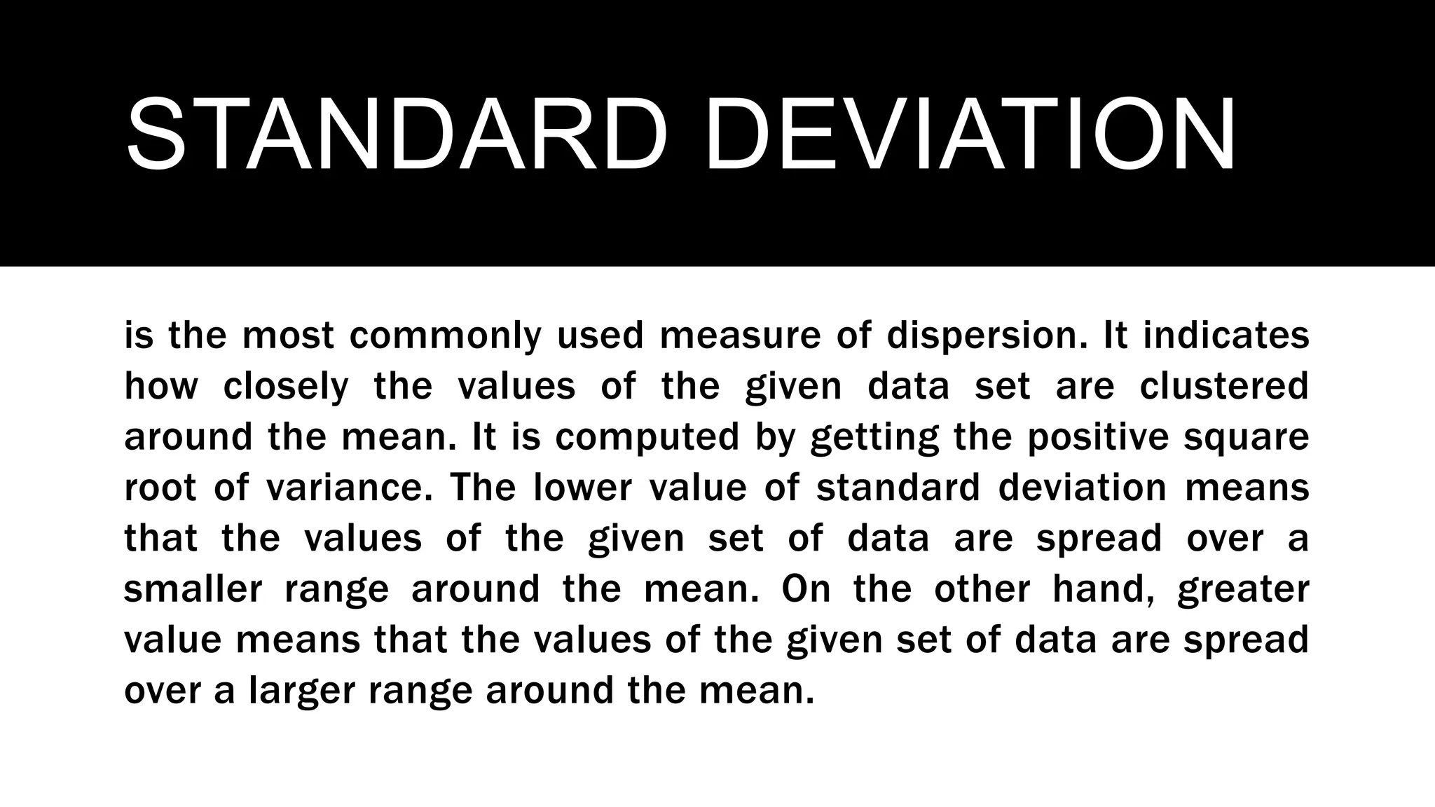 STANDARD DEVIATION
is the most commonly used measure of dispersion. It indicates
how closely the values of the given data set are clustered
around the mean. It is computed by getting the positive square
root of variance. The lower value of standard deviation means
that the values of the given set of data are spread over a
smaller range around the mean. On the other hand, greater
value means that the values of the given set of data are spread
over a larger range around the mean.
 