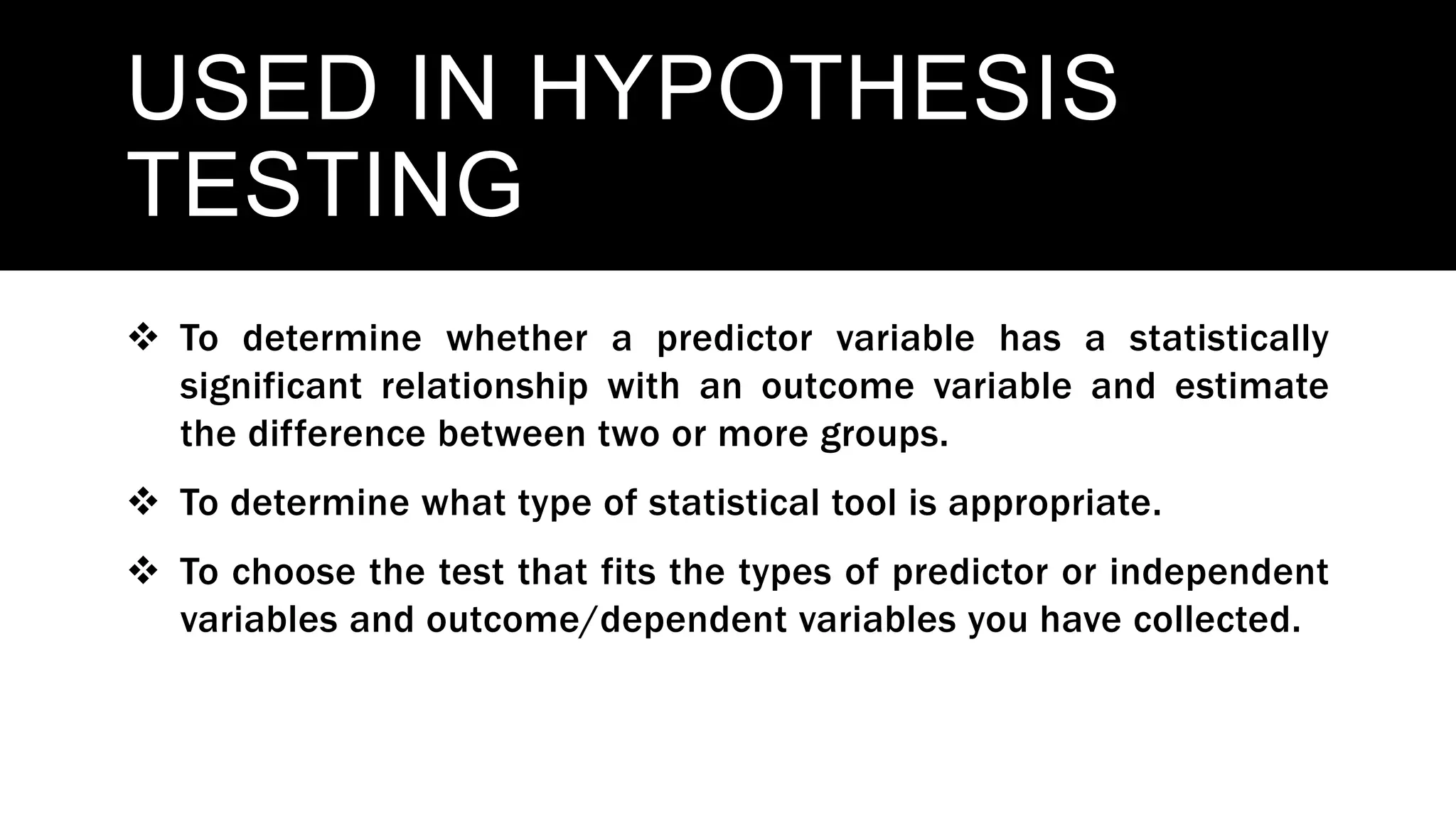 USED IN HYPOTHESIS
TESTING
 To determine whether a predictor variable has a statistically
significant relationship with an outcome variable and estimate
the difference between two or more groups.
 To determine what type of statistical tool is appropriate.
 To choose the test that fits the types of predictor or independent
variables and outcome/dependent variables you have collected.
 