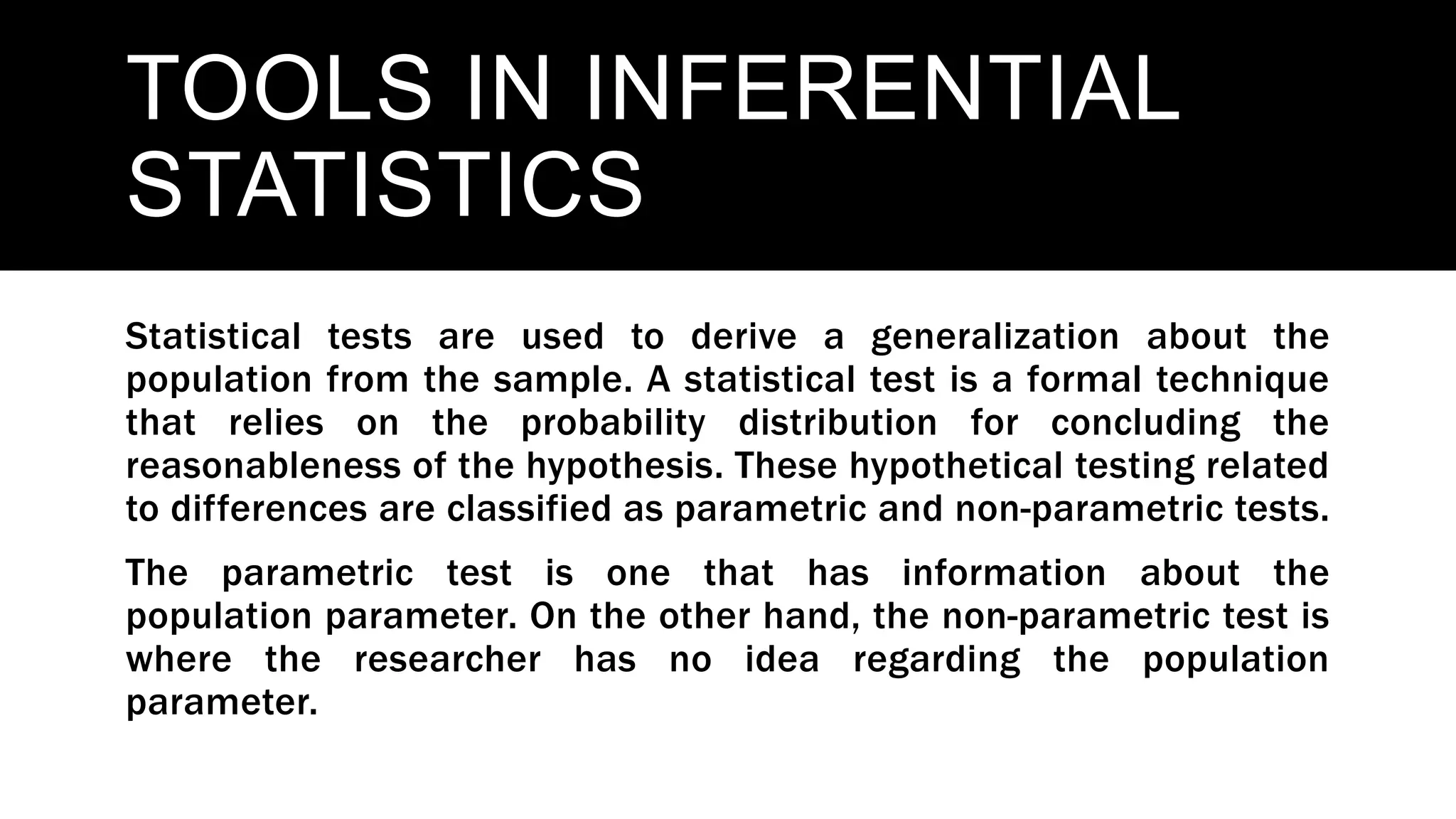 TOOLS IN INFERENTIAL
STATISTICS
Statistical tests are used to derive a generalization about the
population from the sample. A statistical test is a formal technique
that relies on the probability distribution for concluding the
reasonableness of the hypothesis. These hypothetical testing related
to differences are classified as parametric and non-parametric tests.
The parametric test is one that has information about the
population parameter. On the other hand, the non-parametric test is
where the researcher has no idea regarding the population
parameter.
 
