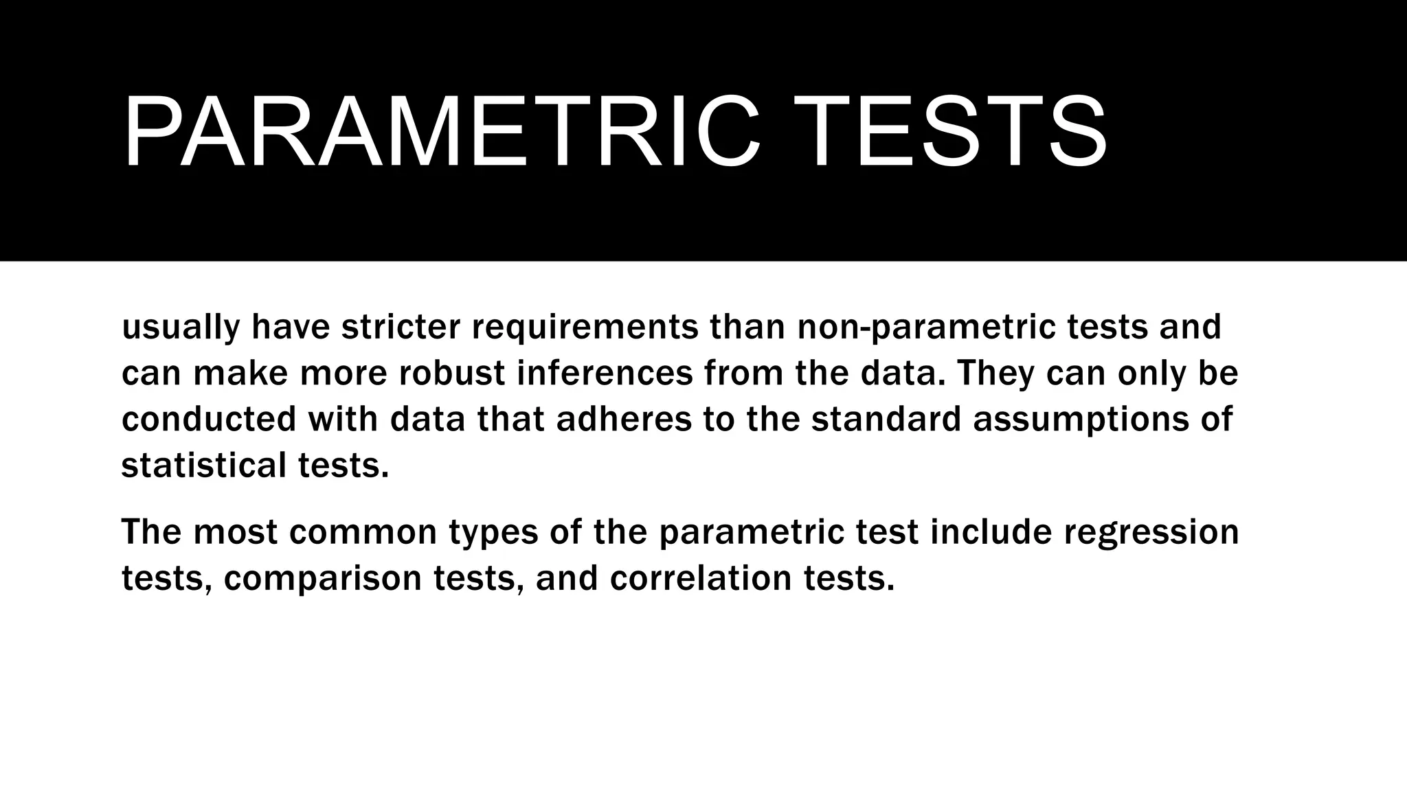 PARAMETRIC TESTS
usually have stricter requirements than non-parametric tests and
can make more robust inferences from the data. They can only be
conducted with data that adheres to the standard assumptions of
statistical tests.
The most common types of the parametric test include regression
tests, comparison tests, and correlation tests.
 