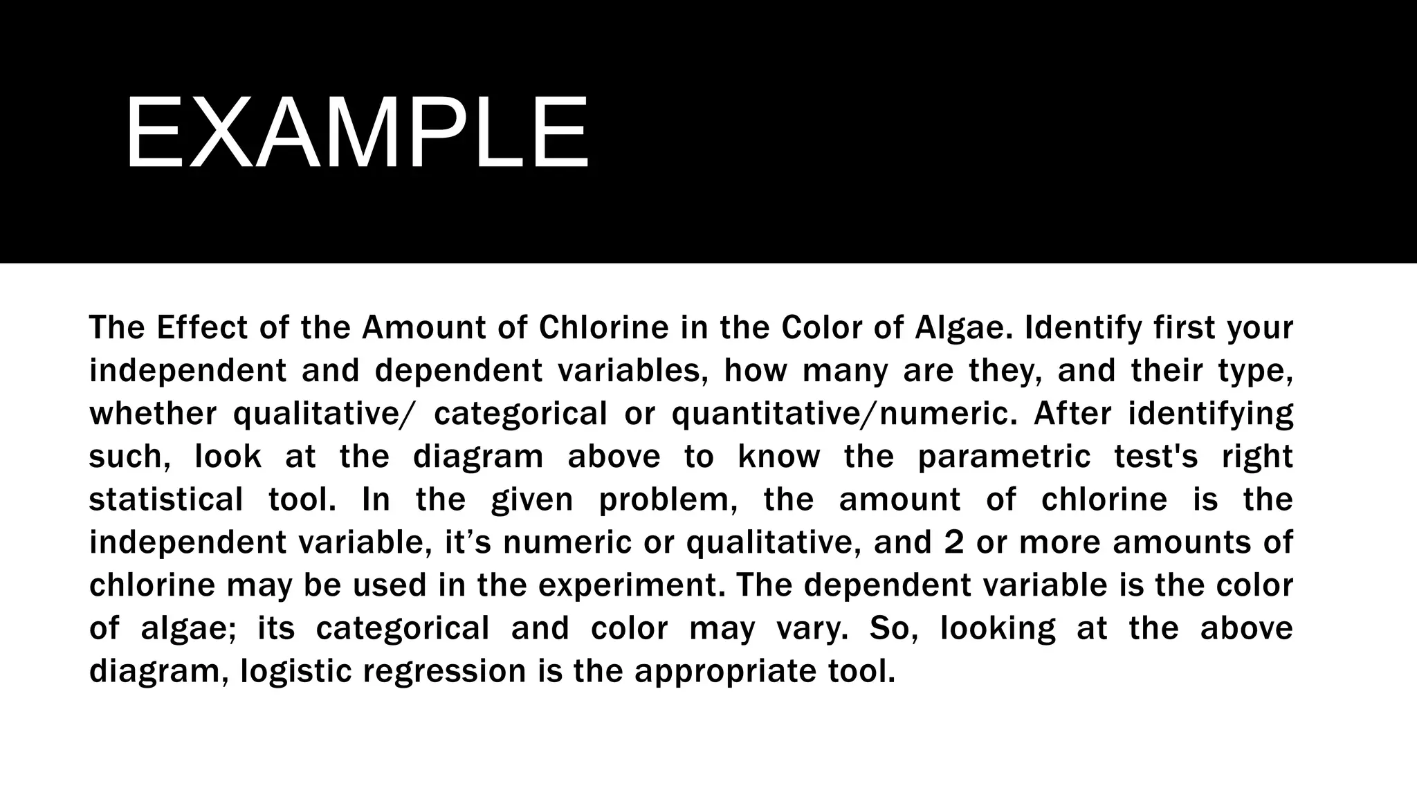 EXAMPLE
The Effect of the Amount of Chlorine in the Color of Algae. Identify first your
independent and dependent variables, how many are they, and their type,
whether qualitative/ categorical or quantitative/numeric. After identifying
such, look at the diagram above to know the parametric test's right
statistical tool. In the given problem, the amount of chlorine is the
independent variable, it’s numeric or qualitative, and 2 or more amounts of
chlorine may be used in the experiment. The dependent variable is the color
of algae; its categorical and color may vary. So, looking at the above
diagram, logistic regression is the appropriate tool.
 