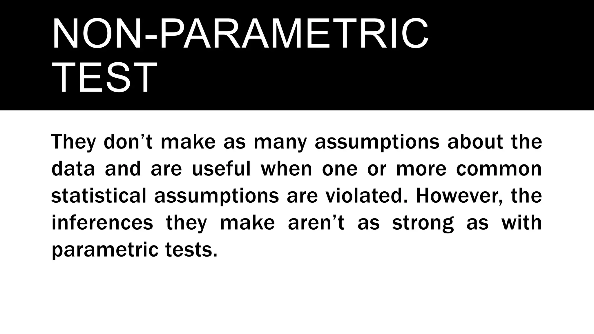 NON-PARAMETRIC
TEST
They don’t make as many assumptions about the
data and are useful when one or more common
statistical assumptions are violated. However, the
inferences they make aren’t as strong as with
parametric tests.
 