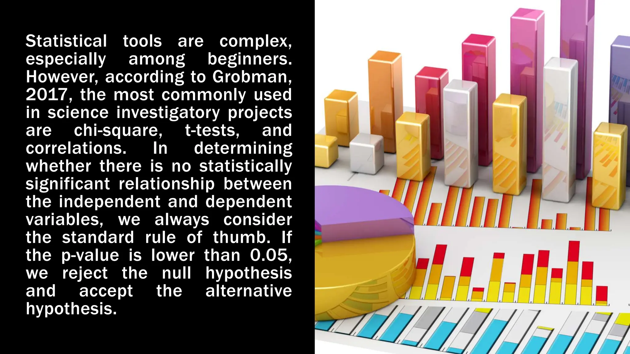 Statistical tools are complex,
especially among beginners.
However, according to Grobman,
2017, the most commonly used
in science investigatory projects
are chi-square, t-tests, and
correlations. In determining
whether there is no statistically
significant relationship between
the independent and dependent
variables, we always consider
the standard rule of thumb. If
the p-value is lower than 0.05,
we reject the null hypothesis
and accept the alternative
hypothesis.
 