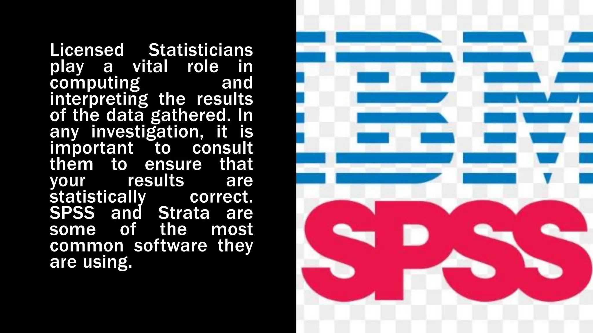 Licensed Statisticians
play a vital role in
computing and
interpreting the results
of the data gathered. In
any investigation, it is
important to consult
them to ensure that
your results are
statistically correct.
SPSS and Strata are
some of the most
common software they
are using.
 