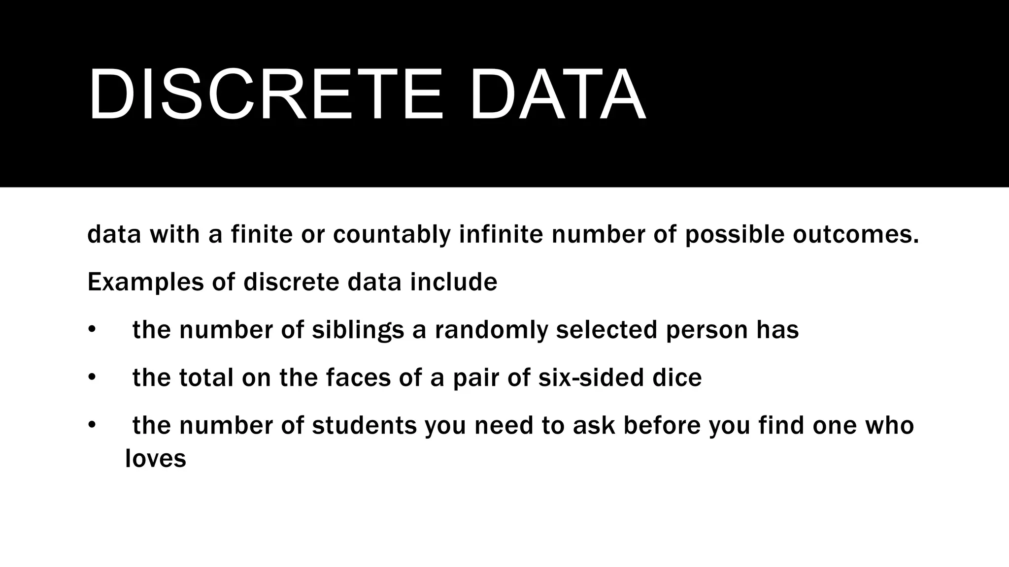 DISCRETE DATA
data with a finite or countably infinite number of possible outcomes.
Examples of discrete data include
• the number of siblings a randomly selected person has
• the total on the faces of a pair of six-sided dice
• the number of students you need to ask before you find one who
loves
 