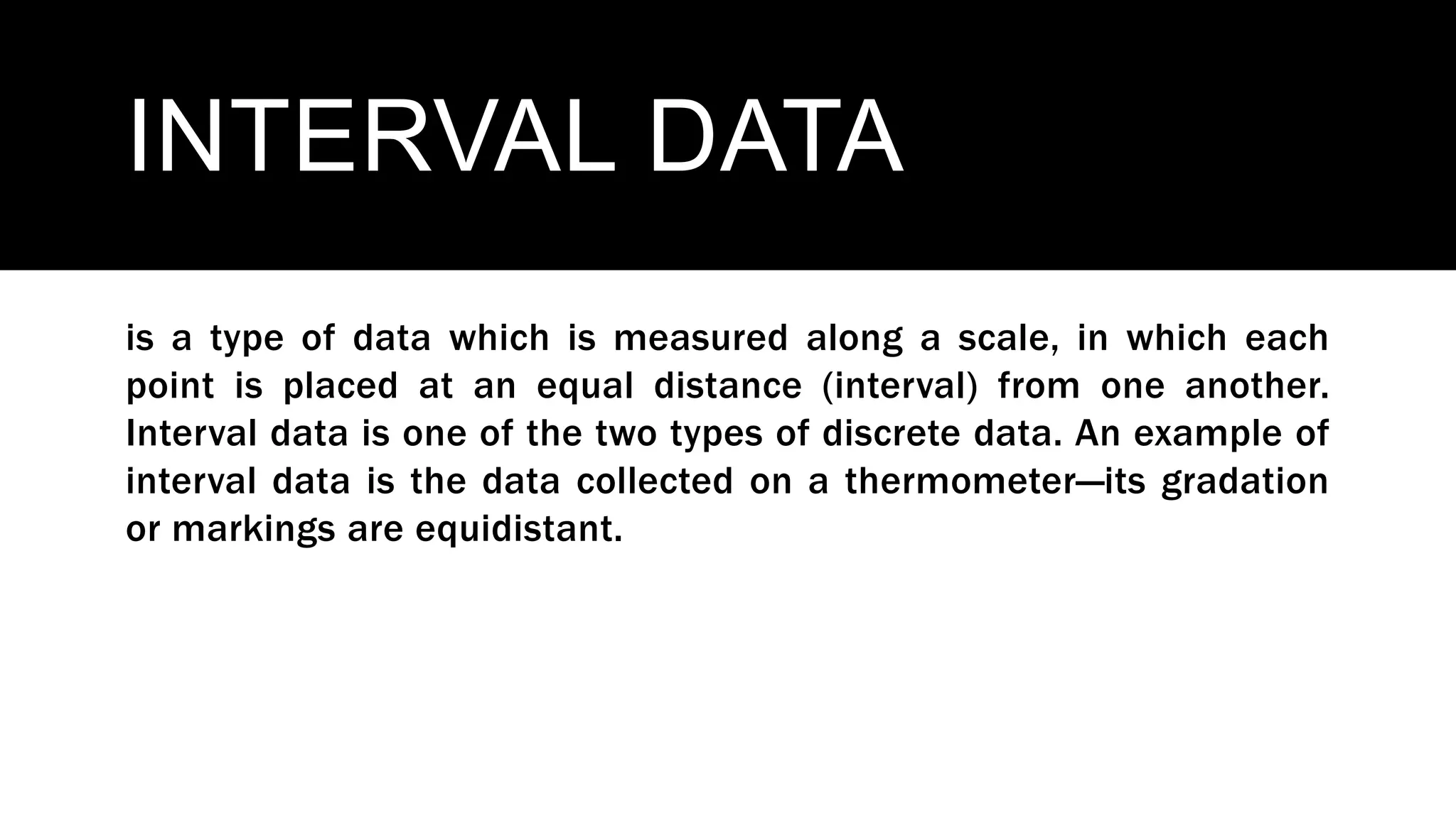 INTERVAL DATA
is a type of data which is measured along a scale, in which each
point is placed at an equal distance (interval) from one another.
Interval data is one of the two types of discrete data. An example of
interval data is the data collected on a thermometer—its gradation
or markings are equidistant.
 