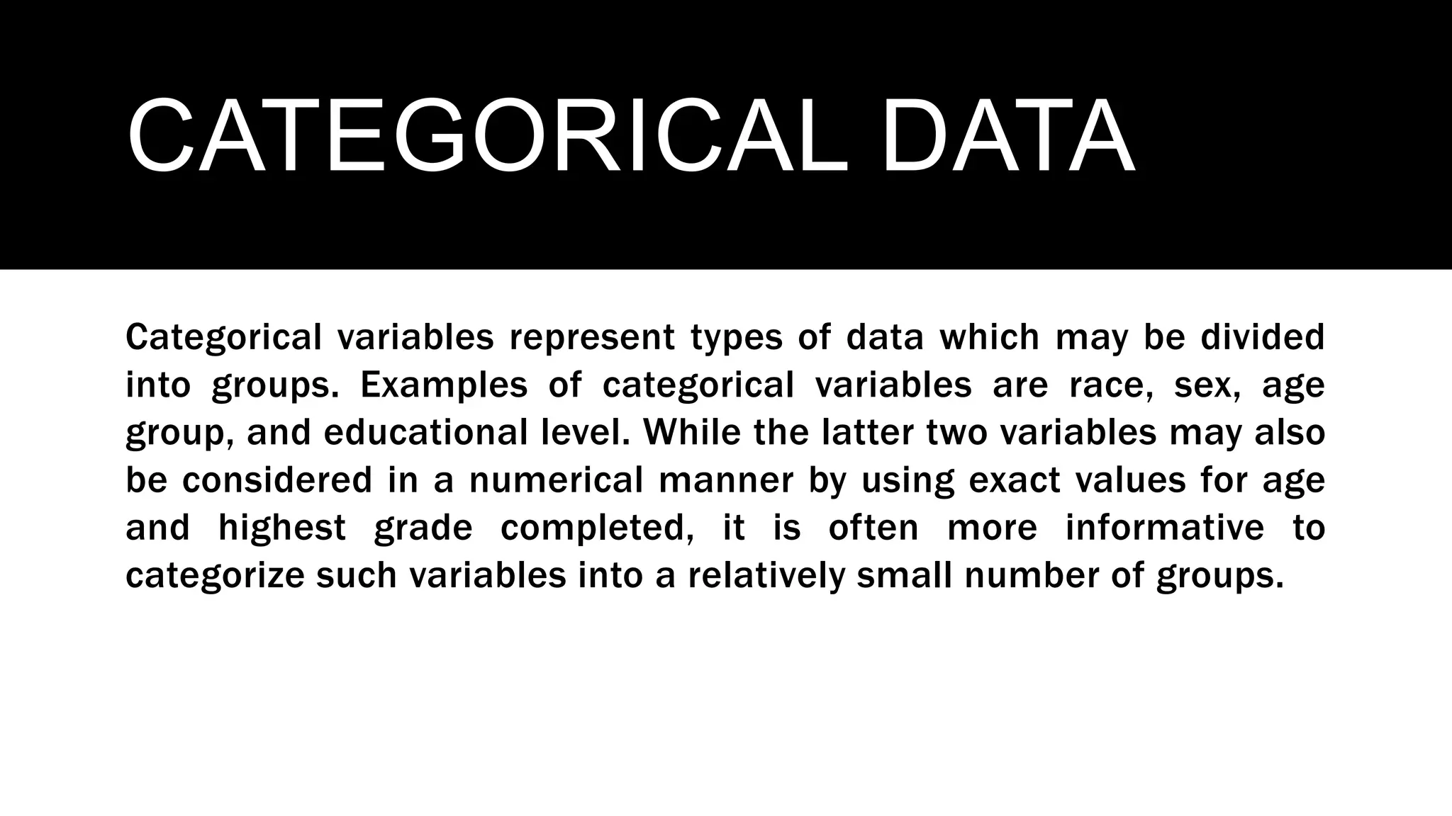 CATEGORICAL DATA
Categorical variables represent types of data which may be divided
into groups. Examples of categorical variables are race, sex, age
group, and educational level. While the latter two variables may also
be considered in a numerical manner by using exact values for age
and highest grade completed, it is often more informative to
categorize such variables into a relatively small number of groups.
 