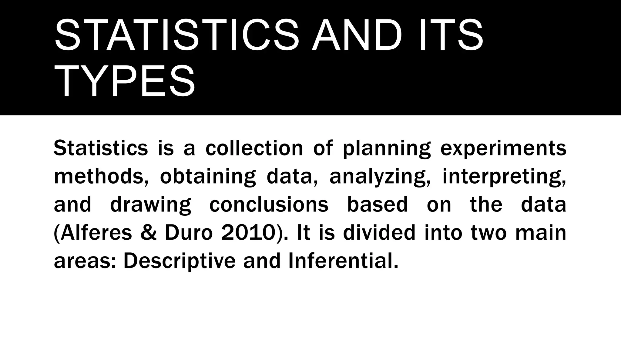 STATISTICS AND ITS
TYPES
Statistics is a collection of planning experiments
methods, obtaining data, analyzing, interpreting,
and drawing conclusions based on the data
(Alferes & Duro 2010). It is divided into two main
areas: Descriptive and Inferential.
 