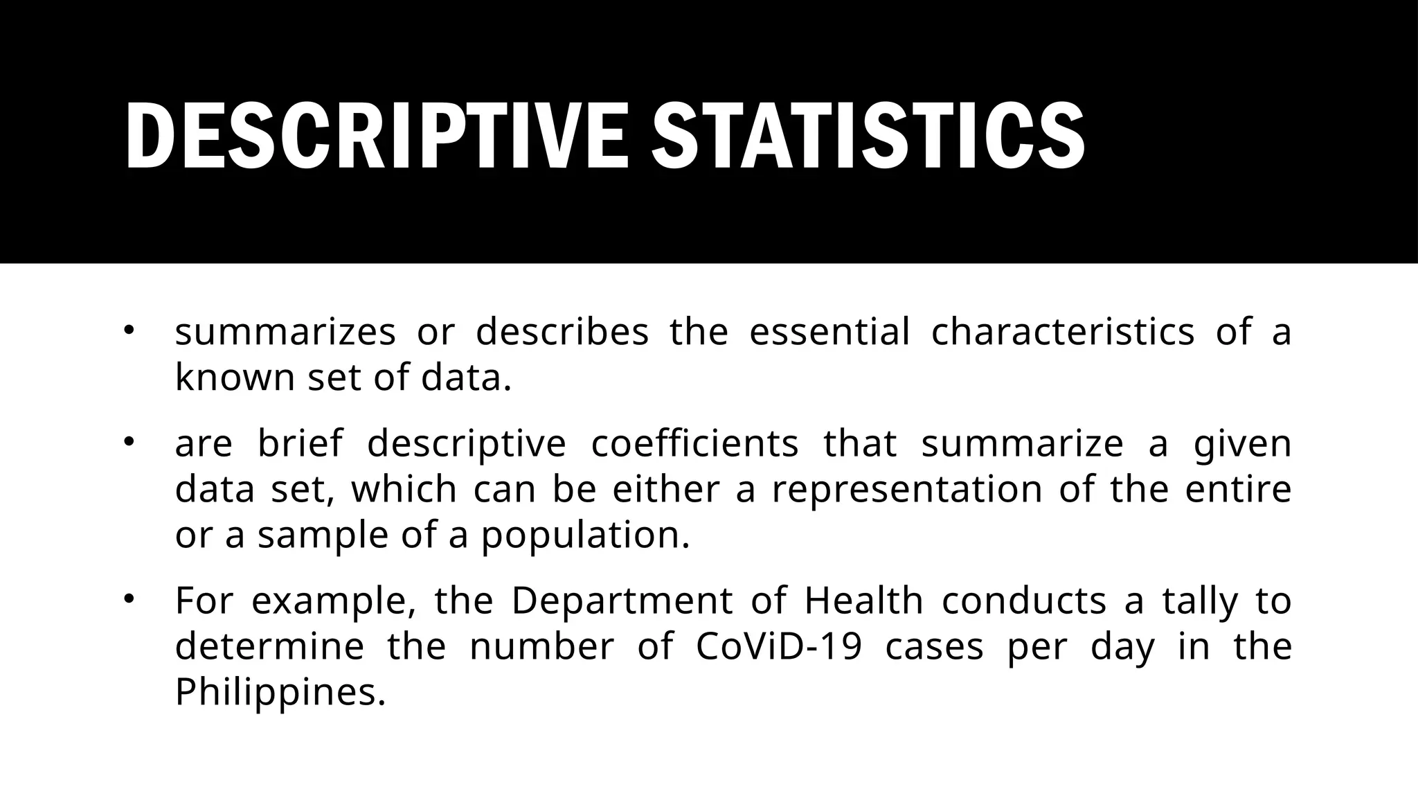 DESCRIPTIVE STATISTICS
• summarizes or describes the essential characteristics of a
known set of data.
• are brief descriptive coefficients that summarize a given
data set, which can be either a representation of the entire
or a sample of a population.
• For example, the Department of Health conducts a tally to
determine the number of CoViD-19 cases per day in the
Philippines.
 