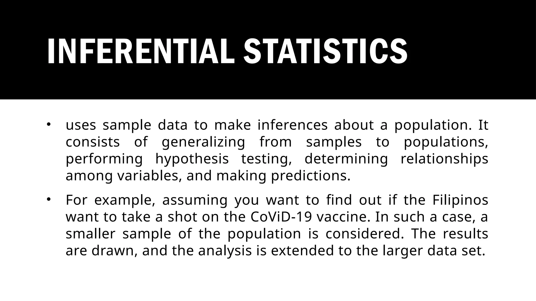 INFERENTIAL STATISTICS
• uses sample data to make inferences about a population. It
consists of generalizing from samples to populations,
performing hypothesis testing, determining relationships
among variables, and making predictions.
• For example, assuming you want to find out if the Filipinos
want to take a shot on the CoViD-19 vaccine. In such a case, a
smaller sample of the population is considered. The results
are drawn, and the analysis is extended to the larger data set.
 