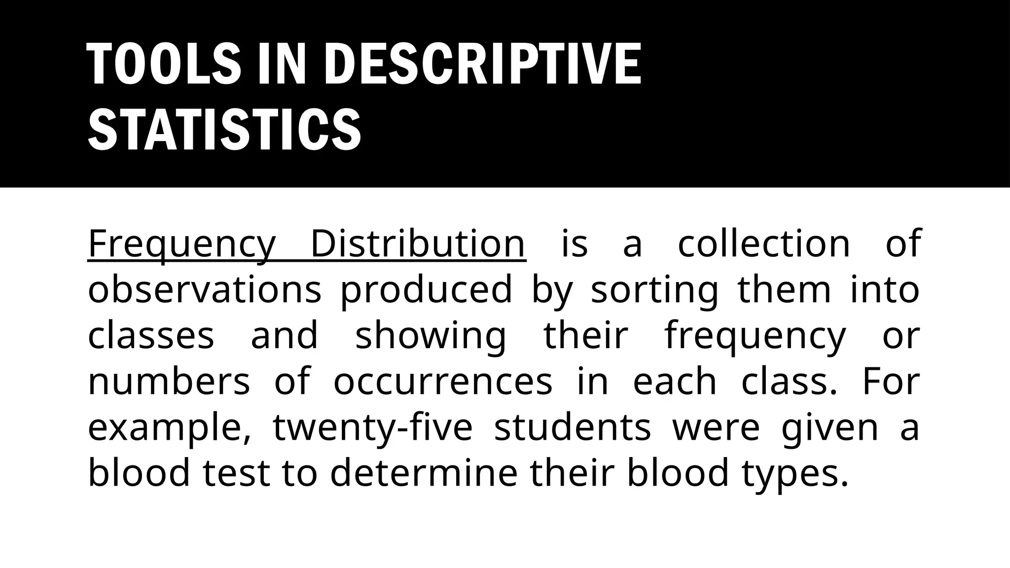 TOOLS IN DESCRIPTIVE
STATISTICS
Frequency Distribution is a collection of
observations produced by sorting them into
classes and showing their frequency or
numbers of occurrences in each class. For
example, twenty-five students were given a
blood test to determine their blood types.
 