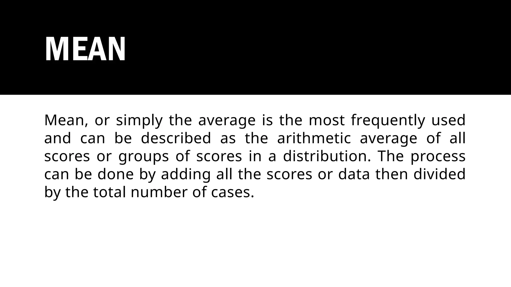 MEAN
Mean, or simply the average is the most frequently used
and can be described as the arithmetic average of all
scores or groups of scores in a distribution. The process
can be done by adding all the scores or data then divided
by the total number of cases.
 