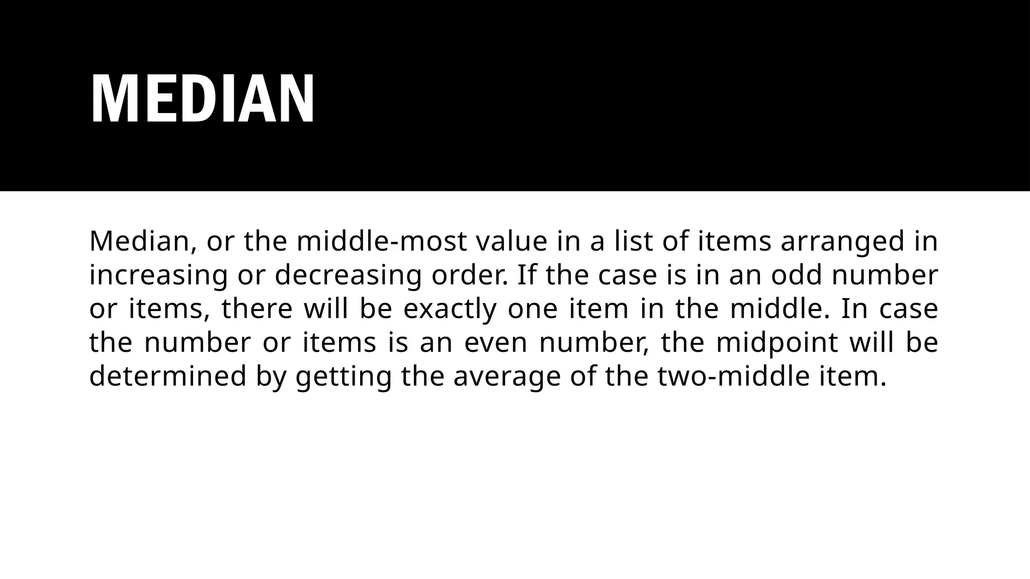 MEDIAN
Median, or the middle-most value in a list of items arranged in
increasing or decreasing order. If the case is in an odd number
or items, there will be exactly one item in the middle. In case
the number or items is an even number, the midpoint will be
determined by getting the average of the two-middle item.
 