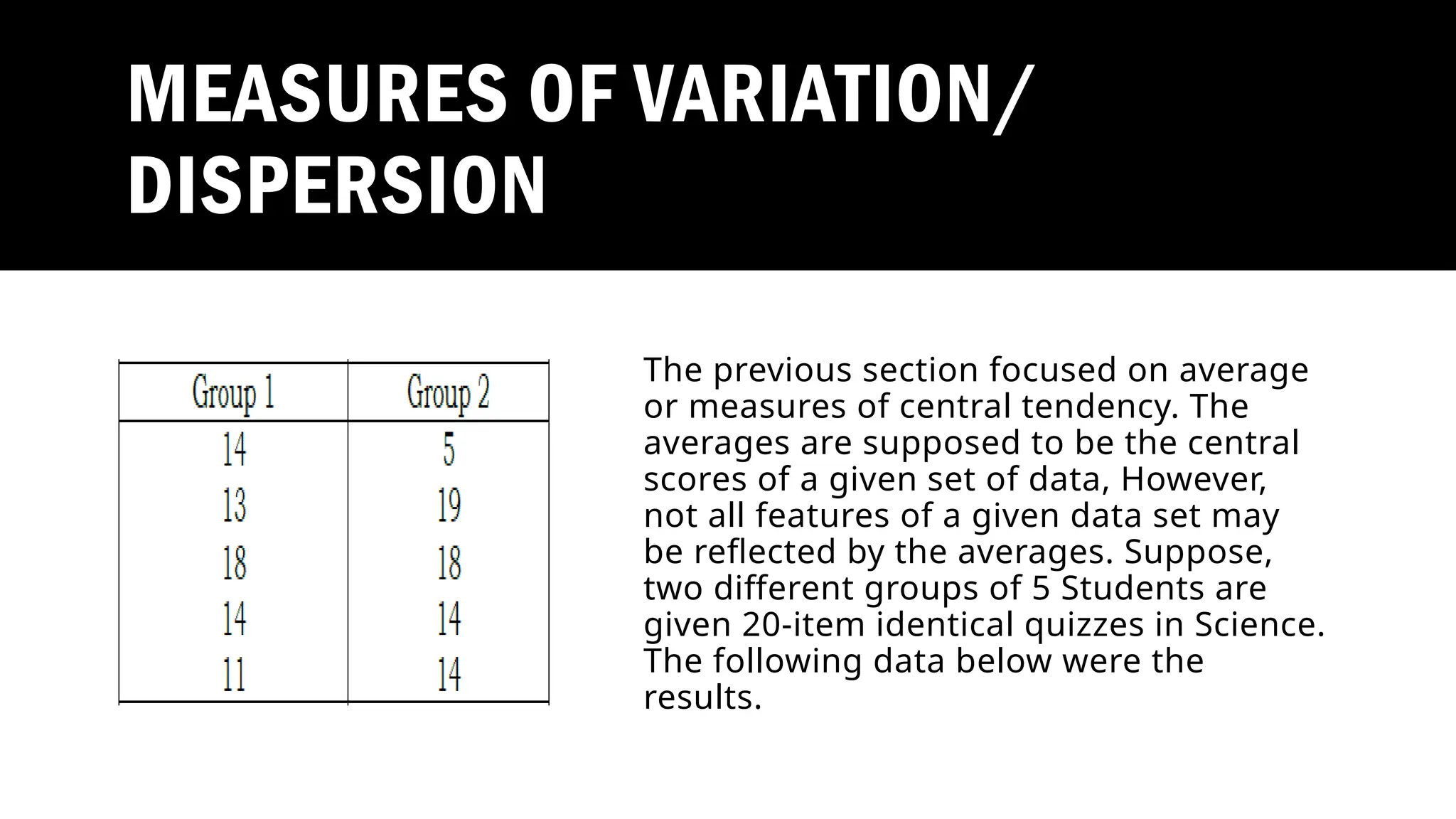 MEASURES OF VARIATION/
DISPERSION
The previous section focused on average
or measures of central tendency. The
averages are supposed to be the central
scores of a given set of data, However,
not all features of a given data set may
be reflected by the averages. Suppose,
two different groups of 5 Students are
given 20-item identical quizzes in Science.
The following data below were the
results.
 