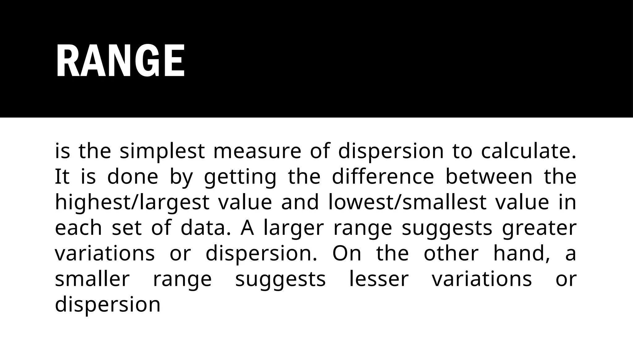 RANGE
is the simplest measure of dispersion to calculate.
It is done by getting the difference between the
highest/largest value and lowest/smallest value in
each set of data. A larger range suggests greater
variations or dispersion. On the other hand, a
smaller range suggests lesser variations or
dispersion
 