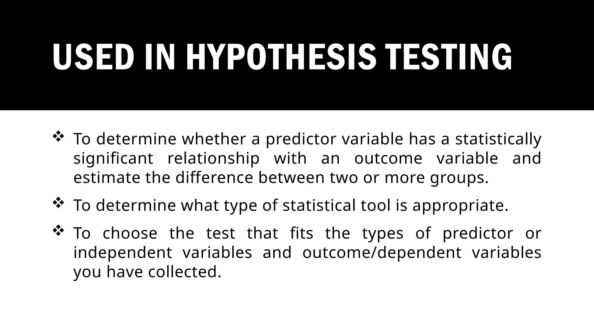 USED IN HYPOTHESIS TESTING
 To determine whether a predictor variable has a statistically
significant relationship with an outcome variable and
estimate the difference between two or more groups.
 To determine what type of statistical tool is appropriate.
 To choose the test that fits the types of predictor or
independent variables and outcome/dependent variables
you have collected.
 
