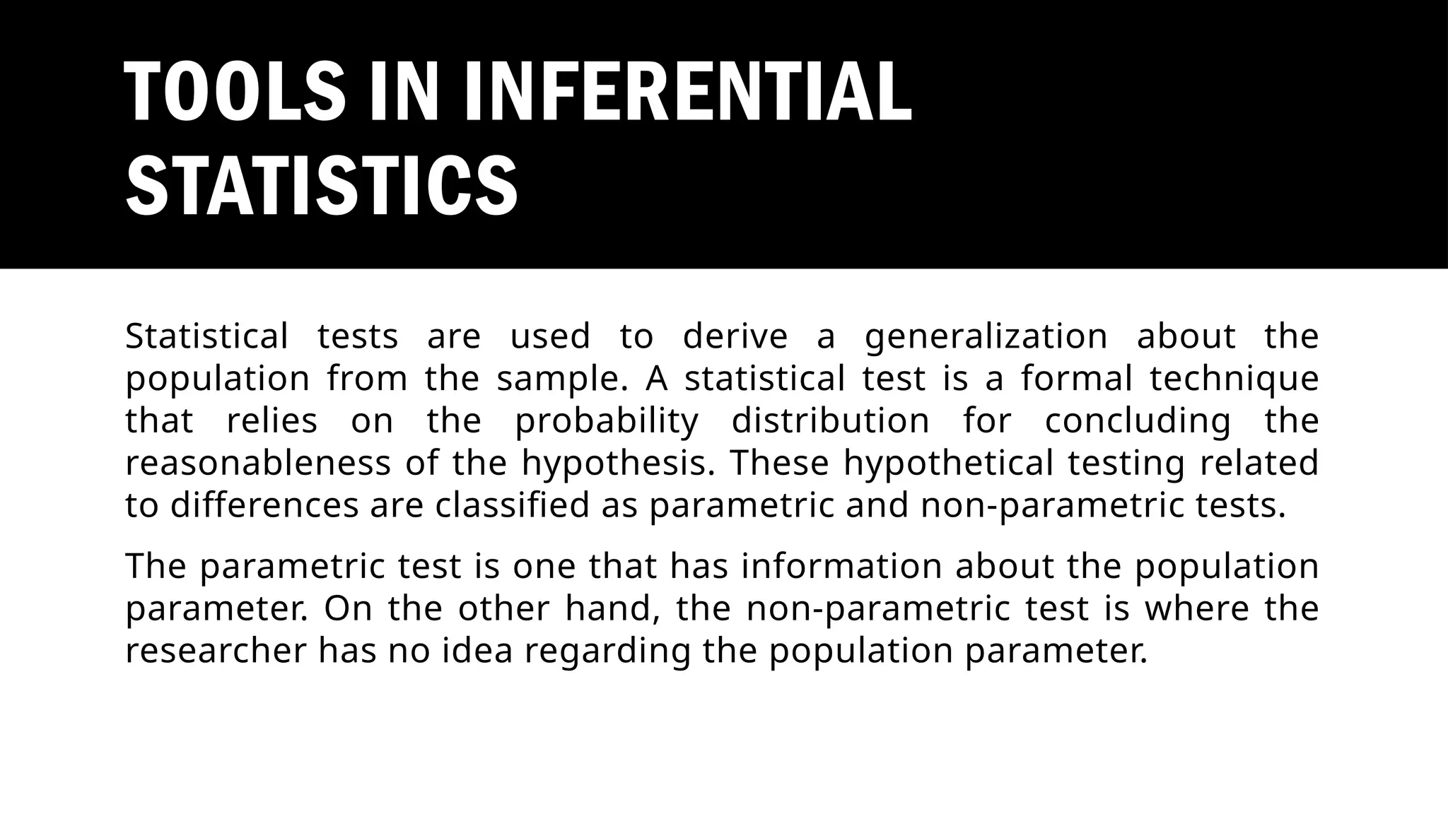 TOOLS IN INFERENTIAL
STATISTICS
Statistical tests are used to derive a generalization about the
population from the sample. A statistical test is a formal technique
that relies on the probability distribution for concluding the
reasonableness of the hypothesis. These hypothetical testing related
to differences are classified as parametric and non-parametric tests.
The parametric test is one that has information about the population
parameter. On the other hand, the non-parametric test is where the
researcher has no idea regarding the population parameter.
 