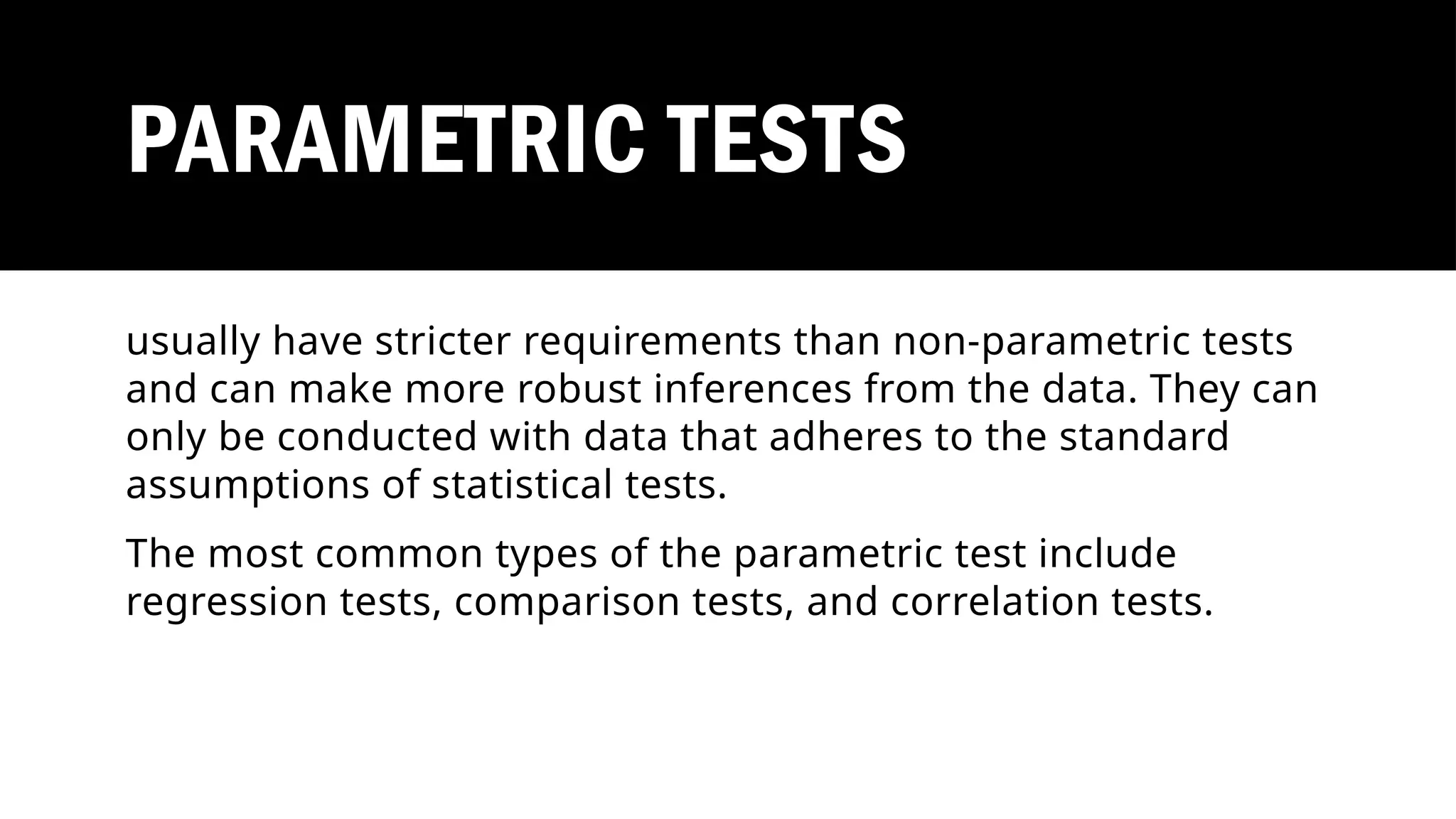 PARAMETRIC TESTS
usually have stricter requirements than non-parametric tests
and can make more robust inferences from the data. They can
only be conducted with data that adheres to the standard
assumptions of statistical tests.
The most common types of the parametric test include
regression tests, comparison tests, and correlation tests.
 