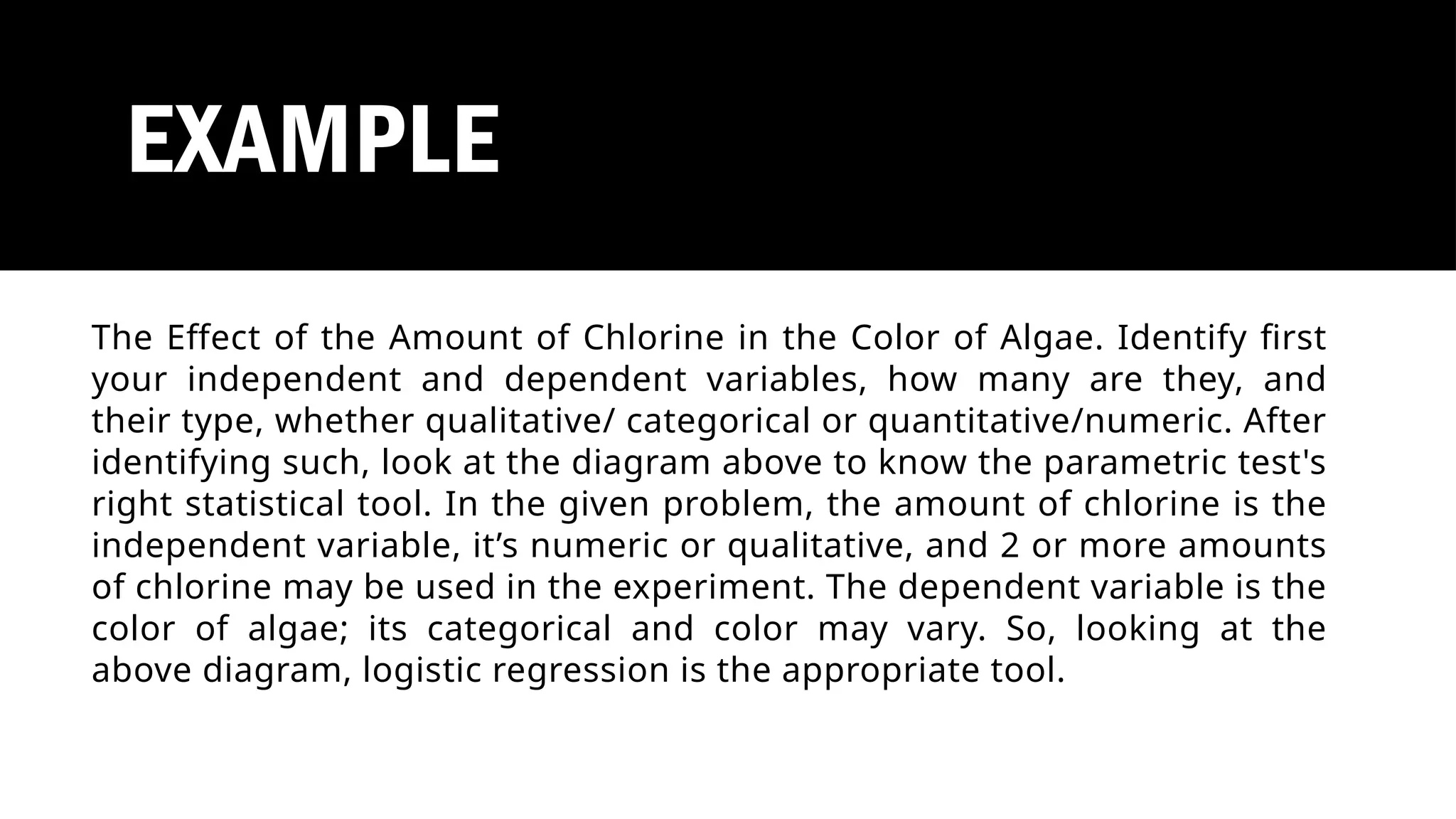 EXAMPLE
The Effect of the Amount of Chlorine in the Color of Algae. Identify first
your independent and dependent variables, how many are they, and
their type, whether qualitative/ categorical or quantitative/numeric. After
identifying such, look at the diagram above to know the parametric test's
right statistical tool. In the given problem, the amount of chlorine is the
independent variable, it’s numeric or qualitative, and 2 or more amounts
of chlorine may be used in the experiment. The dependent variable is the
color of algae; its categorical and color may vary. So, looking at the
above diagram, logistic regression is the appropriate tool.
 