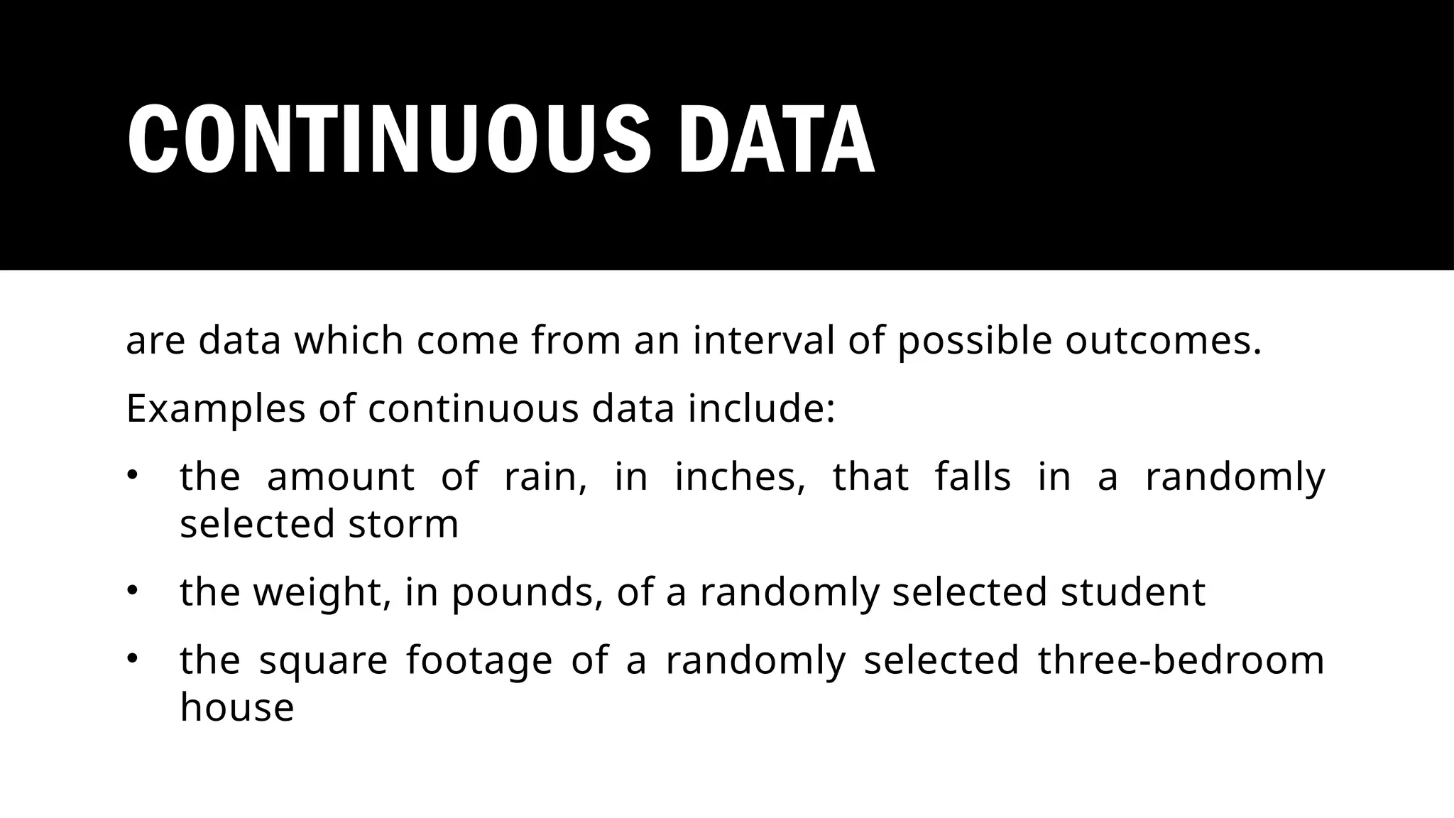 CONTINUOUS DATA
are data which come from an interval of possible outcomes.
Examples of continuous data include:
• the amount of rain, in inches, that falls in a randomly
selected storm
• the weight, in pounds, of a randomly selected student
• the square footage of a randomly selected three-bedroom
house
 