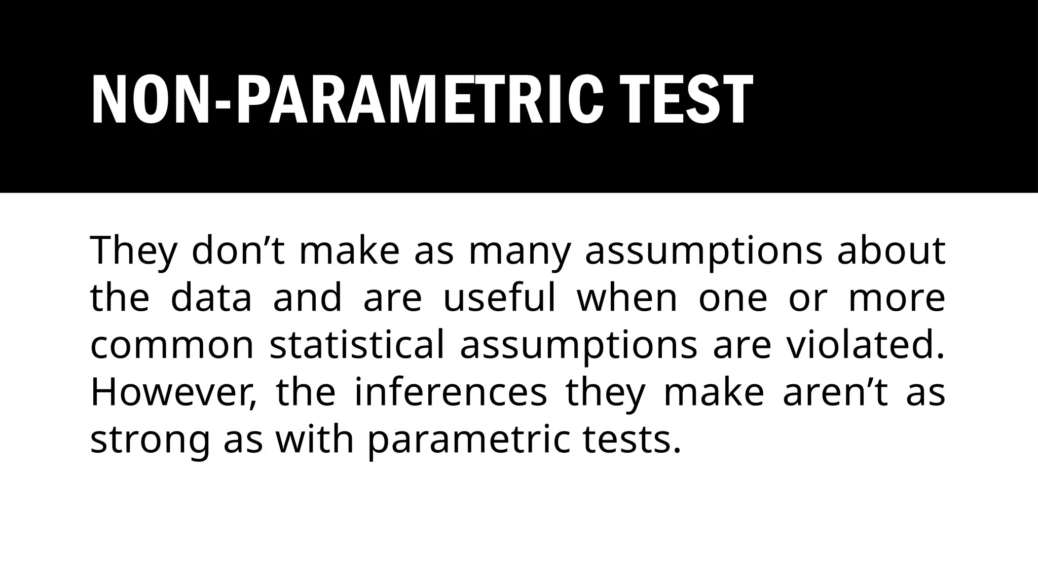 NON-PARAMETRIC TEST
They don’t make as many assumptions about
the data and are useful when one or more
common statistical assumptions are violated.
However, the inferences they make aren’t as
strong as with parametric tests.
 