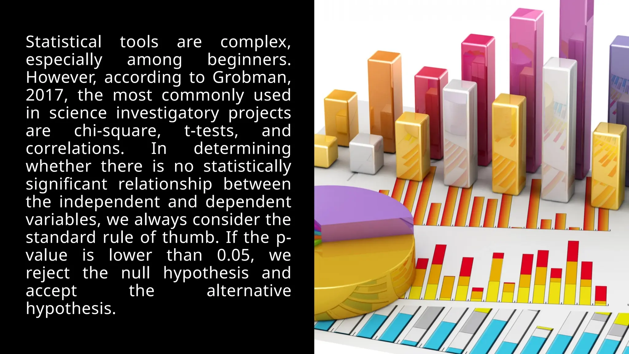 Statistical tools are complex,
especially among beginners.
However, according to Grobman,
2017, the most commonly used
in science investigatory projects
are chi-square, t-tests, and
correlations. In determining
whether there is no statistically
significant relationship between
the independent and dependent
variables, we always consider the
standard rule of thumb. If the p-
value is lower than 0.05, we
reject the null hypothesis and
accept the alternative
hypothesis.
 