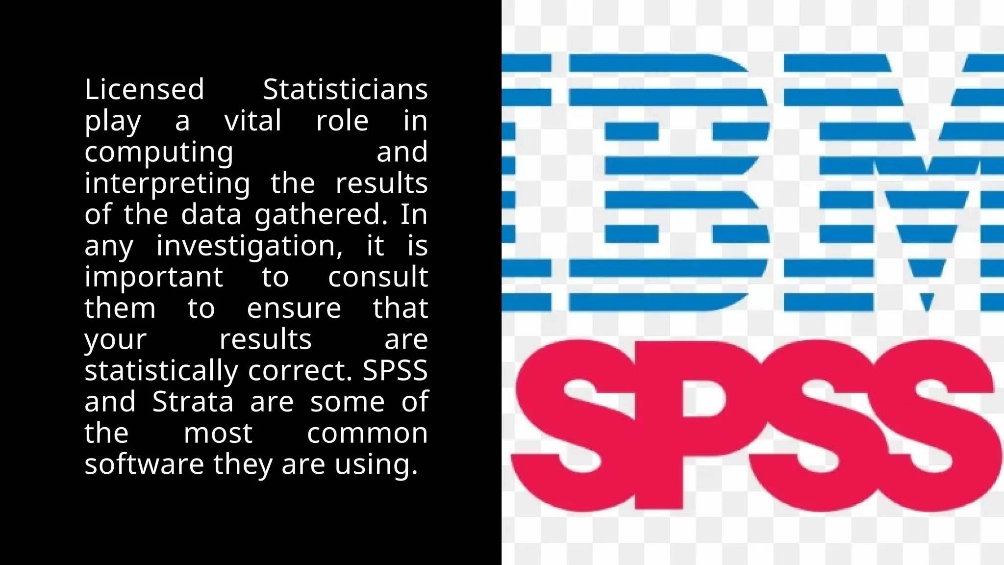 Licensed Statisticians
play a vital role in
computing and
interpreting the results
of the data gathered. In
any investigation, it is
important to consult
them to ensure that
your results are
statistically correct. SPSS
and Strata are some of
the most common
software they are using.
 