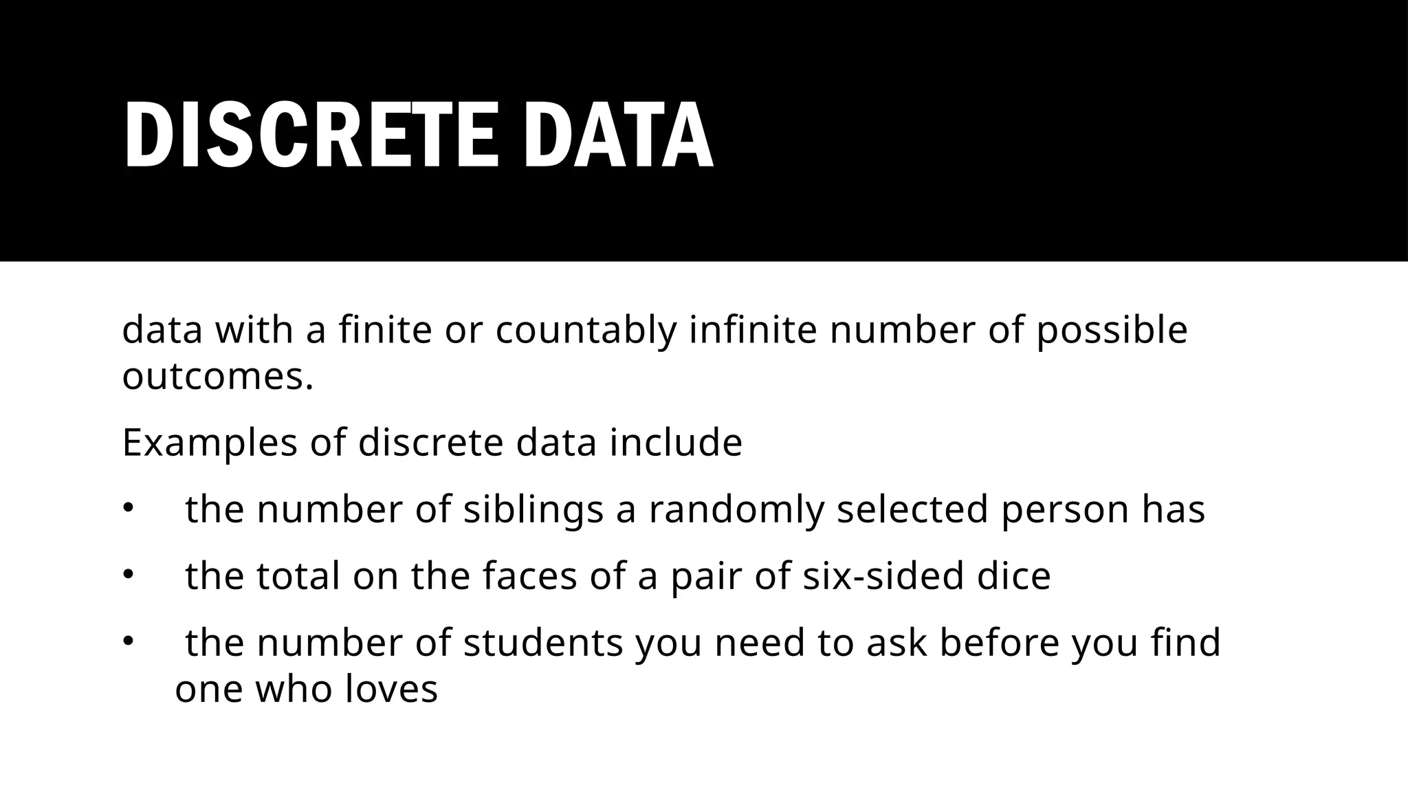 DISCRETE DATA
data with a finite or countably infinite number of possible
outcomes.
Examples of discrete data include
• the number of siblings a randomly selected person has
• the total on the faces of a pair of six-sided dice
• the number of students you need to ask before you find
one who loves
 