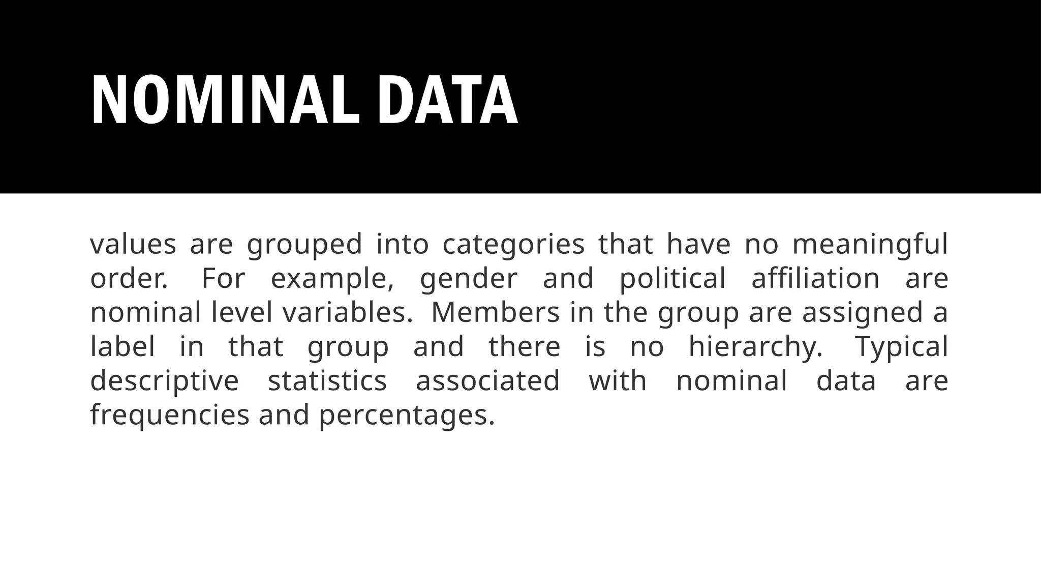 NOMINAL DATA
values are grouped into categories that have no meaningful
order. For example, gender and political affiliation are
nominal level variables. Members in the group are assigned a
label in that group and there is no hierarchy. Typical
descriptive statistics associated with nominal data are
frequencies and percentages.
 