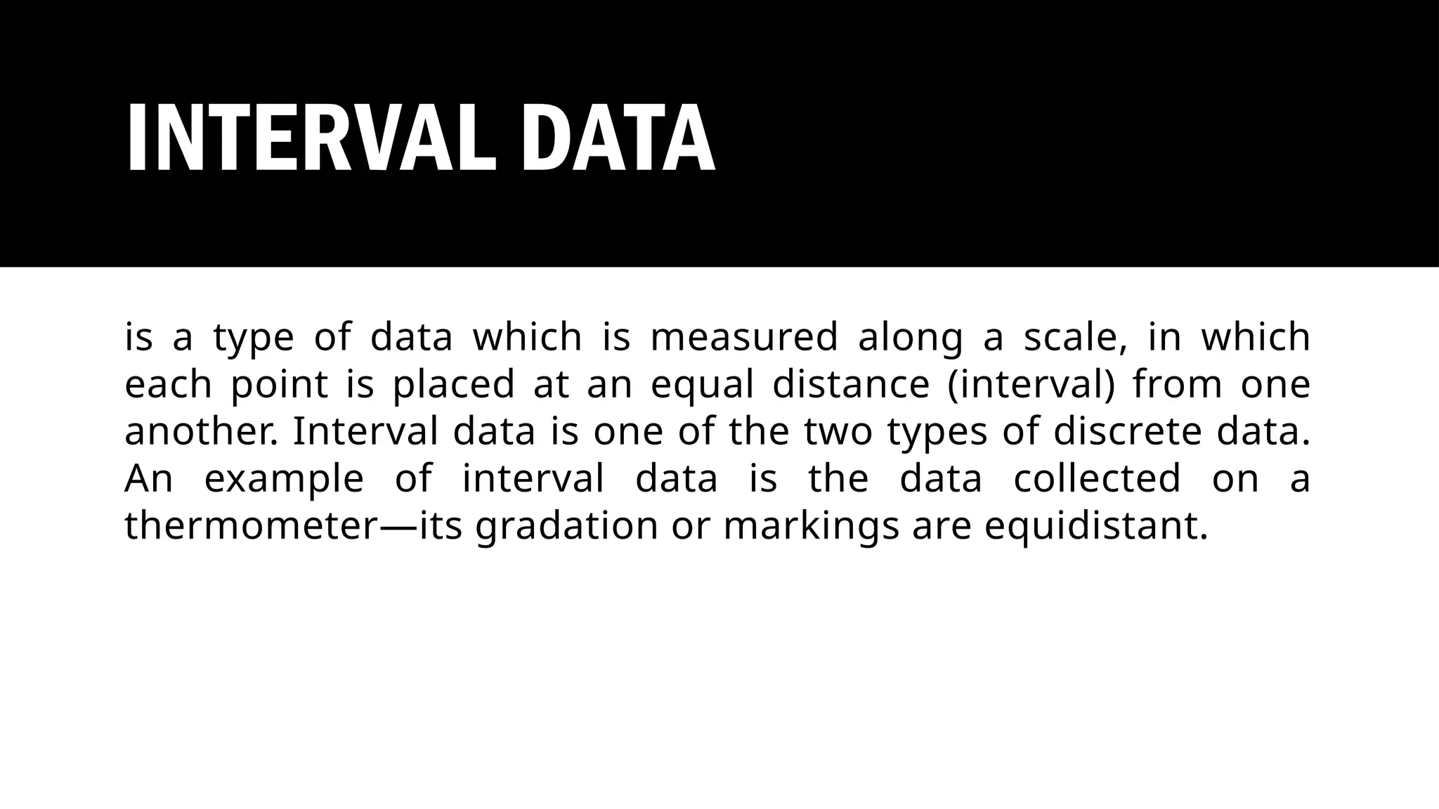 INTERVAL DATA
is a type of data which is measured along a scale, in which
each point is placed at an equal distance (interval) from one
another. Interval data is one of the two types of discrete data.
An example of interval data is the data collected on a
thermometer—its gradation or markings are equidistant.
 