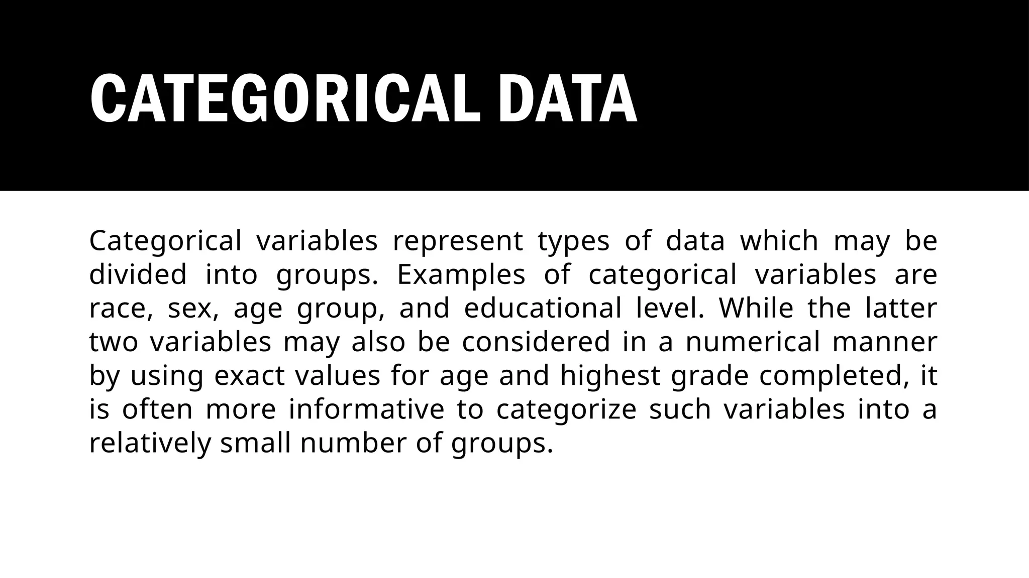 CATEGORICAL DATA
Categorical variables represent types of data which may be
divided into groups. Examples of categorical variables are
race, sex, age group, and educational level. While the latter
two variables may also be considered in a numerical manner
by using exact values for age and highest grade completed, it
is often more informative to categorize such variables into a
relatively small number of groups.
 