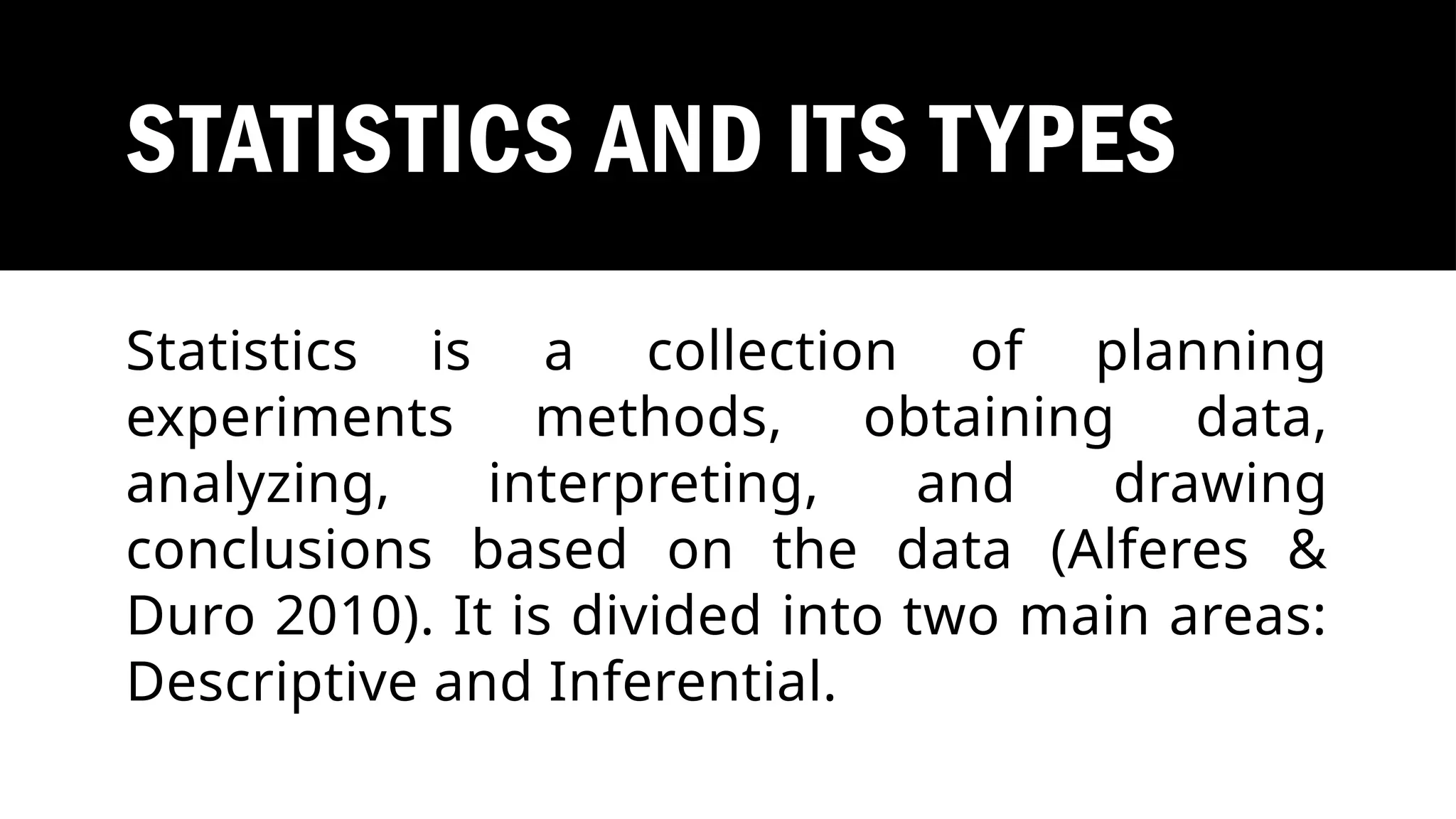 STATISTICS AND ITS TYPES
Statistics is a collection of planning
experiments methods, obtaining data,
analyzing, interpreting, and drawing
conclusions based on the data (Alferes &
Duro 2010). It is divided into two main areas:
Descriptive and Inferential.
 
