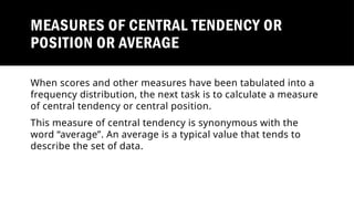 MEASURES OF CENTRAL TENDENCY OR
POSITION OR AVERAGE
When scores and other measures have been tabulated into a
frequency distribution, the next task is to calculate a measure
of central tendency or central position.
This measure of central tendency is synonymous with the
word “average”. An average is a typical value that tends to
describe the set of data.
 