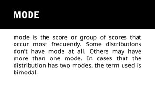 MODE
mode is the score or group of scores that
occur most frequently. Some distributions
don’t have mode at all. Others may have
more than one mode. In cases that the
distribution has two modes, the term used is
bimodal.
 