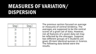 MEASURES OF VARIATION/
DISPERSION
The previous section focused on average
or measures of central tendency. The
averages are supposed to be the central
scores of a given set of data, However,
not all features of a given data set may
be reflected by the averages. Suppose,
two different groups of 5 Students are
given 20-item identical quizzes in Science.
The following data below were the
results.
 