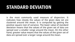 STANDARD DEVIATION
is the most commonly used measure of dispersion. It
indicates how closely the values of the given data set are
clustered around the mean. It is computed by getting the
positive square root of variance. The lower value of standard
deviation means that the values of the given set of data are
spread over a smaller range around the mean. On the other
hand, greater value means that the values of the given set of
data are spread over a larger range around the mean.
 
