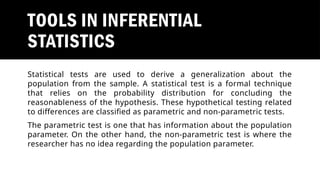 TOOLS IN INFERENTIAL
STATISTICS
Statistical tests are used to derive a generalization about the
population from the sample. A statistical test is a formal technique
that relies on the probability distribution for concluding the
reasonableness of the hypothesis. These hypothetical testing related
to differences are classified as parametric and non-parametric tests.
The parametric test is one that has information about the population
parameter. On the other hand, the non-parametric test is where the
researcher has no idea regarding the population parameter.
 