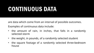 CONTINUOUS DATA
are data which come from an interval of possible outcomes.
Examples of continuous data include:
• the amount of rain, in inches, that falls in a randomly
selected storm
• the weight, in pounds, of a randomly selected student
• the square footage of a randomly selected three-bedroom
house
 