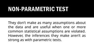 NON-PARAMETRIC TEST
They don’t make as many assumptions about
the data and are useful when one or more
common statistical assumptions are violated.
However, the inferences they make aren’t as
strong as with parametric tests.
 