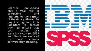 Licensed Statisticians
play a vital role in
computing and
interpreting the results
of the data gathered. In
any investigation, it is
important to consult
them to ensure that
your results are
statistically correct. SPSS
and Strata are some of
the most common
software they are using.
 