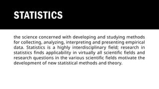 STATISTICS
the science concerned with developing and studying methods
for collecting, analyzing, interpreting and presenting empirical
data. Statistics is a highly interdisciplinary field; research in
statistics finds applicability in virtually all scientific fields and
research questions in the various scientific fields motivate the
development of new statistical methods and theory.
 
