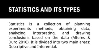 STATISTICS AND ITS TYPES
Statistics is a collection of planning
experiments methods, obtaining data,
analyzing, interpreting, and drawing
conclusions based on the data (Alferes &
Duro 2010). It is divided into two main areas:
Descriptive and Inferential.
 