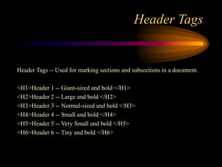 Header Tags
Header Tags -- Used for marking sections and subsections in a document.
<H1>Header 1 -- Giant-sized and bold </H1>
<H2>Header 2 -- Large and bold </H2>
<H3>Header 3 -- Normal-sized and bold </H3>
<H4>Header 4 -- Small and bold </H4>
<H5>Header 5 -- Very Small and bold </H5>
<H6>Header 6 -- Tiny and bold </H6>
 