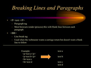 Breaking Lines and Paragraphs
• <P> text </P>
– Paragraph tag
– Most browsers render (process) this with blank lines between each
paragraph
• <BR>
– Line break tag
– Used when the webmaster wants a carriage return but doesn't want a blank
line to follow
Example: text a
<p>text a</p>
<p>text b</p> text b
<br>text c
<br>text d text c
text d
 