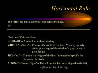 Horizontal Rule
The <HR> tag puts a graphical line across the page.
Ex:
Horizontal Rule Attributes:
NOSHADE -- A solid line with no shading
WIDTH="xx%/xx" -- Controls the width of the line. You may specify
either percentage of the width of a page or actual
pixel length
SIZE="xx" -- Controls the height of the line. You need to specify the
dimension in pixels.
ALIGN="left/center/right" -- This allows the line to be aligned to the left,
right, or center of the page
 