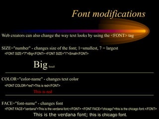 Font modifications
Web creators can also change the way text looks by using the <FONT> tag
SIZE="number" - changes size of the font; 1=smallest, 7 = largest
<FONT SIZE="7">Big</FONT> <FONT SIZE="1">Small</FONT>
BigSmall
COLOR="color-name" - changes text color
<FONT COLOR="red">This is red</FONT>
This is red
FACE="font-name" - changes font
<FONT FACE="verdana">This is the verdana font;</FONT> <FONT FACE="chicago">this is the chicago font.</FONT>
This is the verdana font; this is chicago font.
 