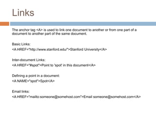 Links
The anchor tag <A> is used to link one document to another or from one part of a
document to another part of the same document.
Basic Links:
<A HREF="http://www.stanford.edu/">Stanford University</A>
Inter-document Links:
<A HREF="#spot">Point to 'spot' in this document</A>
Defining a point in a document:
<A NAME="spot">Spot</A>
Email links:
<A HREF="mailto:someone@somehost.com">Email someone@somehost.com</A>
 